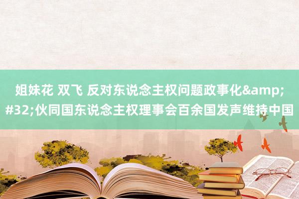   姐妹花 双飞 反对东说念主权问题政事化&#32;伙同国东说念主权理事会百余国发声维持中国