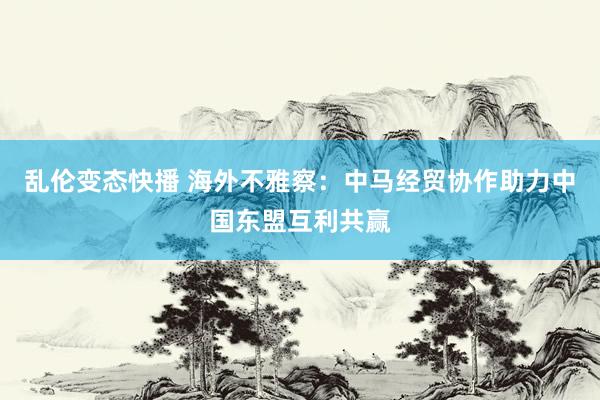   乱伦变态快播 海外不雅察：中马经贸协作助力中国东盟互利共赢