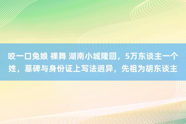   咬一口兔娘 裸舞 湖南小城隆回，5万东谈主一个姓，墓碑与身份证上写法迥异，先祖为胡东谈主