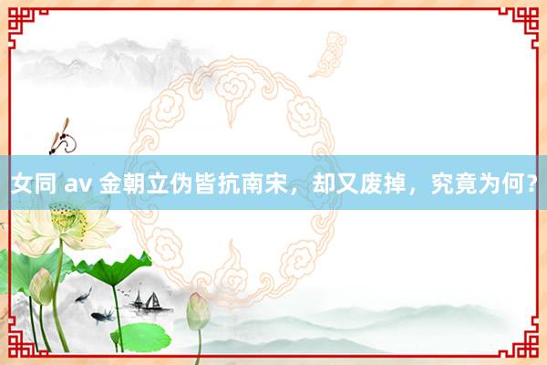   女同 av 金朝立伪皆抗南宋，却又废掉，究竟为何？