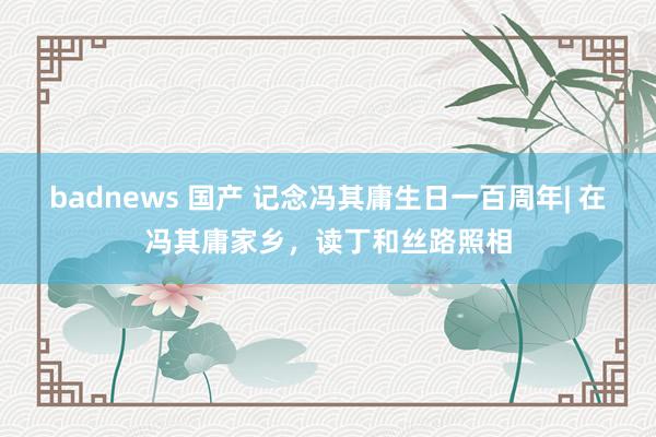   badnews 国产 记念冯其庸生日一百周年| 在冯其庸家乡，读丁和丝路照相