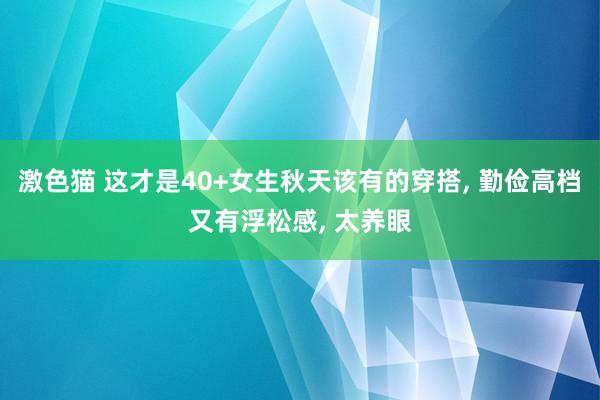   激色猫 这才是40+女生秋天该有的穿搭, 勤俭高档又有浮松感, 太养眼