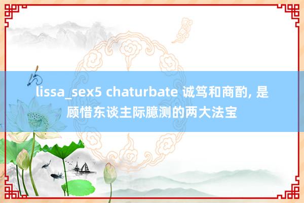   lissa_sex5 chaturbate 诚笃和商酌, 是顾惜东谈主际臆测的两大法宝