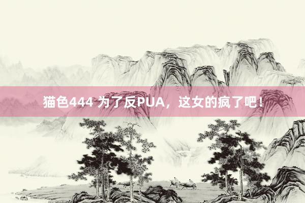   猫色444 为了反PUA，这女的疯了吧！