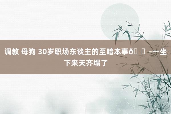   调教 母狗 30岁职场东谈主的至暗本事😭一坐下来天齐塌了