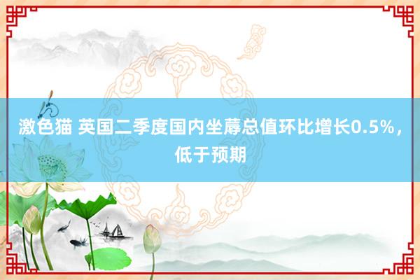   激色猫 英国二季度国内坐蓐总值环比增长0.5%，低于预期