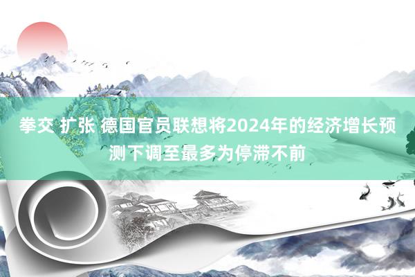   拳交 扩张 德国官员联想将2024年的经济增长预测下调至最多为停滞不前