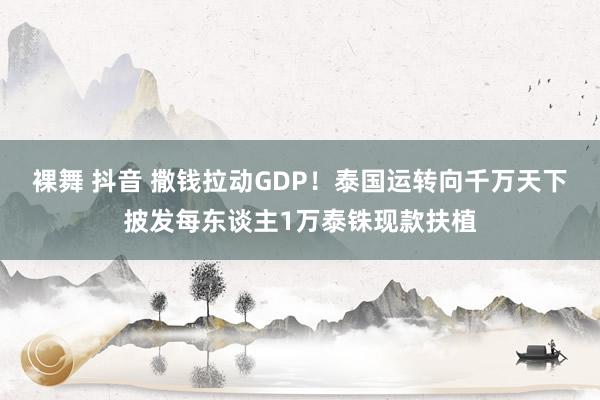   裸舞 抖音 撒钱拉动GDP！泰国运转向千万天下披发每东谈主1万泰铢现款扶植