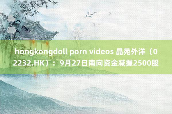   hongkongdoll porn videos 晶苑外洋（02232.HK）：9月27日南向资金减握2500股