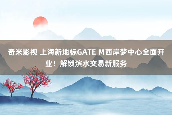 奇米影视 上海新地标GATE M西岸梦中心全面开业！解锁滨水交易新服务