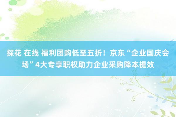   探花 在线 福利团购低至五折！京东“企业国庆会场”4大专享职权助力企业采购降本提效