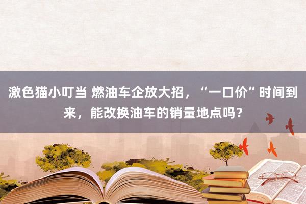 激色猫小叮当 燃油车企放大招，“一口价”时间到来，能改换油车的销量地点吗？