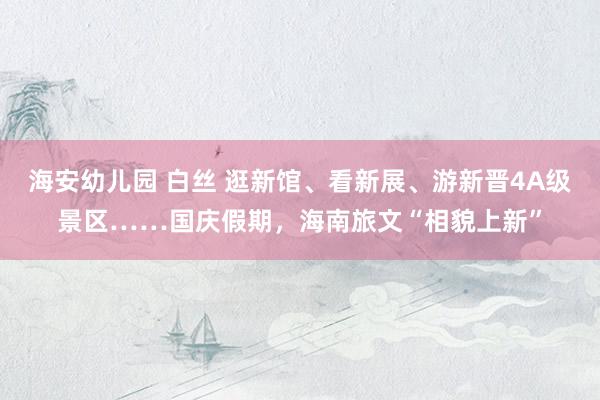 海安幼儿园 白丝 逛新馆、看新展、游新晋4A级景区……国庆假期，海南旅文“相貌上新”