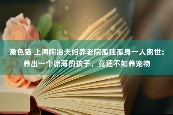 激色猫 上海陶冶夫妇养老院孤独孤身一人离世：养出一个凉薄的孩子，竟还不如养宠物