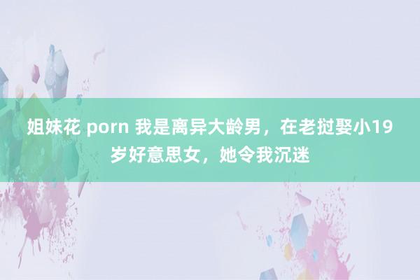   姐妹花 porn 我是离异大龄男，在老挝娶小19岁好意思女，她令我沉迷