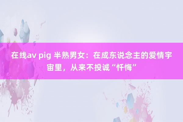   在线av pig 半熟男女：在成东说念主的爱情宇宙里，从来不投诚“忏悔”