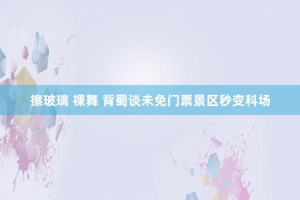 擦玻璃 裸舞 背蜀谈未免门票景区秒变科场