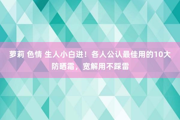 萝莉 色情 生人小白进！各人公认最佳用的10大防晒霜，宽解用不踩雷