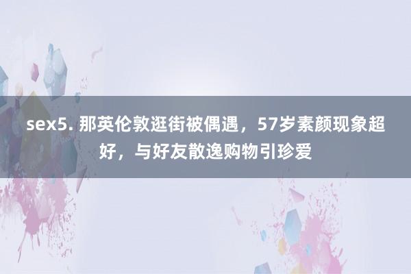   sex5. 那英伦敦逛街被偶遇，57岁素颜现象超好，与好友散逸购物引珍爱