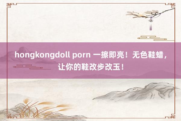   hongkongdoll porn 一擦即亮！无色鞋蜡，让你的鞋改步改玉！