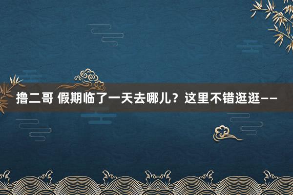   撸二哥 假期临了一天去哪儿？这里不错逛逛——