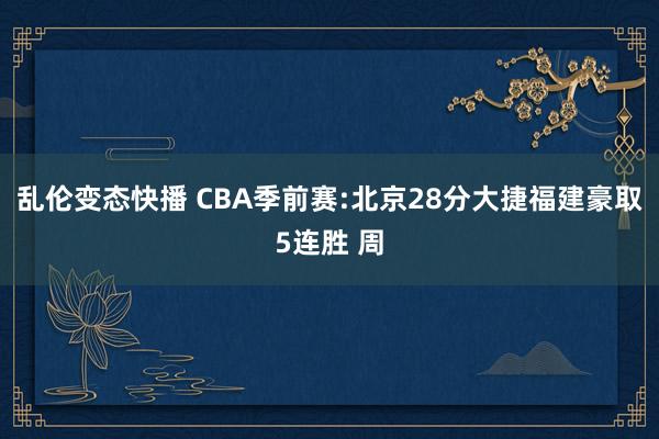   乱伦变态快播 CBA季前赛:北京28分大捷福建豪取5连胜 周