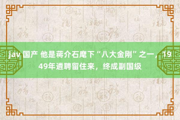   jav 国产 他是蒋介石麾下“八大金刚”之一，1949年遴聘留住来，终成副国级