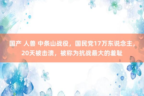   国产 人兽 中条山战役，国民党17万东说念主，20天被击溃，被称为抗战最大的羞耻