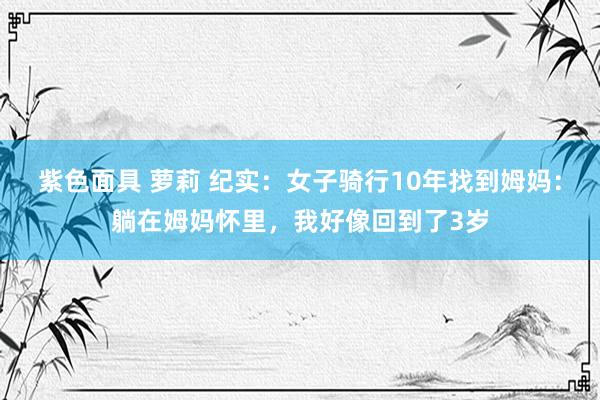 紫色面具 萝莉 纪实：女子骑行10年找到姆妈：躺在姆妈怀里，我好像回到了3岁