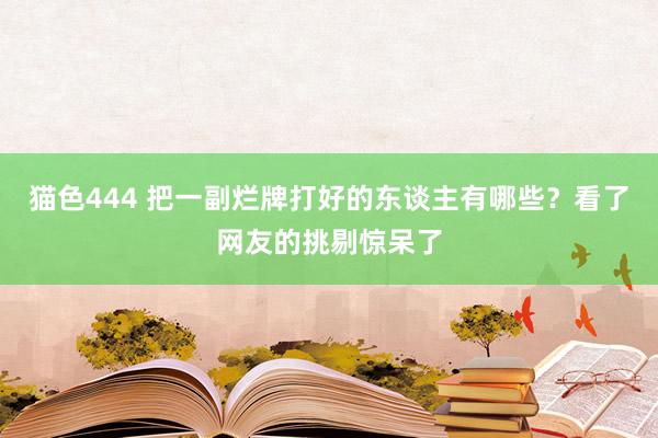   猫色444 把一副烂牌打好的东谈主有哪些？看了网友的挑剔惊呆了