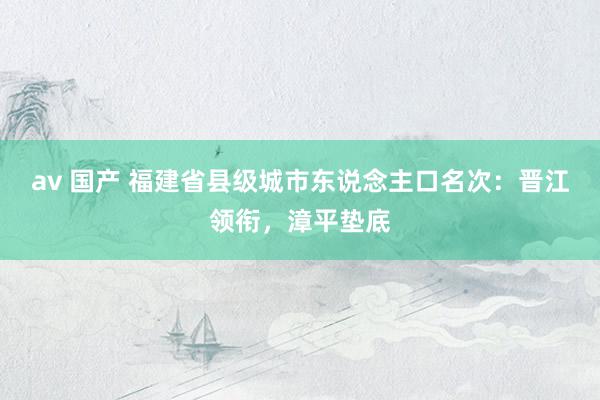   av 国产 福建省县级城市东说念主口名次：晋江领衔，漳平垫底