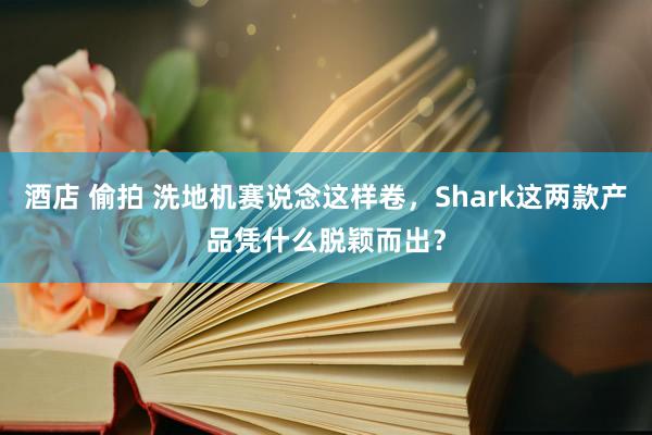   酒店 偷拍 洗地机赛说念这样卷，Shark这两款产品凭什么脱颖而出？