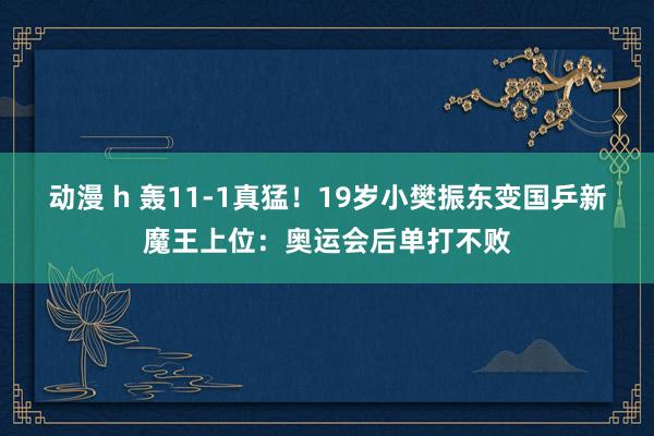   动漫 h 轰11-1真猛！19岁小樊振东变国乒新魔王上位：奥运会后单打不败