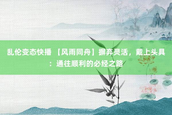   乱伦变态快播 【风雨同舟】摒弃灵活，戴上头具：通往顺利的必经之路