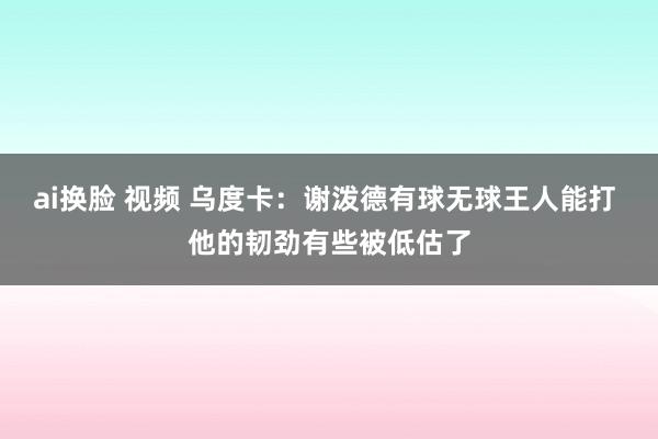   ai换脸 视频 乌度卡：谢泼德有球无球王人能打 他的韧劲有些被低估了