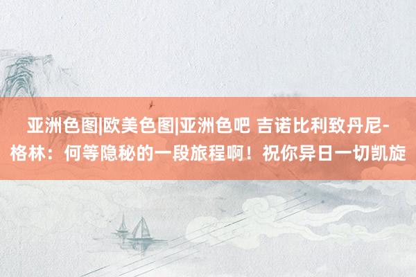 亚洲色图|欧美色图|亚洲色吧 吉诺比利致丹尼-格林：何等隐秘的一段旅程啊！祝你异日一切凯旋