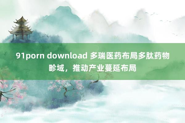   91porn download 多瑞医药布局多肽药物畛域，推动产业蔓延布局