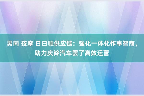 男同 按摩 日日顺供应链：强化一体化作事智商，助力庆铃汽车罢了高效运营