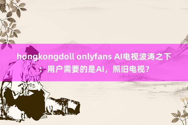   hongkongdoll onlyfans AI电视波涛之下：用户需要的是AI，照旧电视？