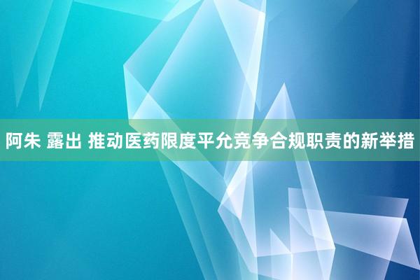   阿朱 露出 推动医药限度平允竞争合规职责的新举措