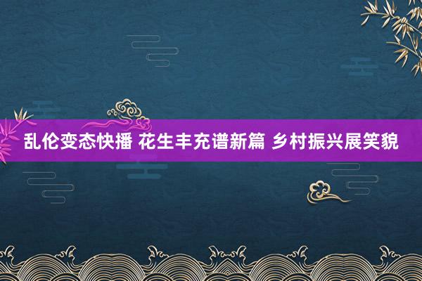   乱伦变态快播 花生丰充谱新篇 乡村振兴展笑貌