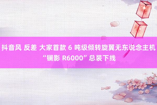 抖音风 反差 大家首款 6 吨级倾转旋翼无东说念主机“镧影 R6000”总装下线