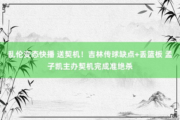   乱伦变态快播 送契机！吉林传球缺点+丢篮板 孟子凯主办契机完成准绝杀