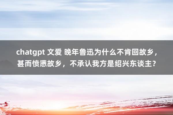   chatgpt 文爱 晚年鲁迅为什么不肯回故乡，甚而愤懑故乡，不承认我方是绍兴东谈主？