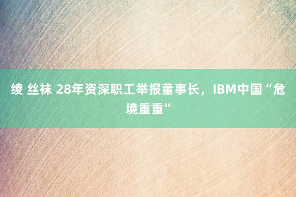   绫 丝袜 28年资深职工举报董事长，IBM中国“危境重重”