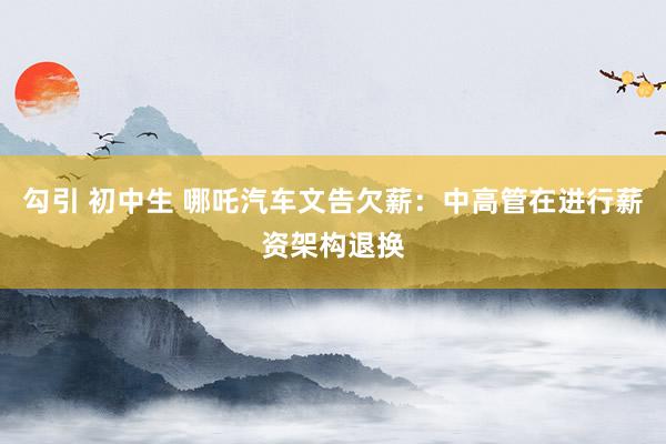   勾引 初中生 哪吒汽车文告欠薪：中高管在进行薪资架构退换