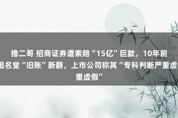   撸二哥 招商证券遭索赔“15亿”巨款，10年前重组名堂“旧账”新翻，上市公司称其“专科判断严重虚假”