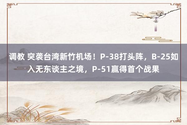   调教 突袭台湾新竹机场！P-38打头阵，B-25如入无东谈主之境，P-51赢得首个战果