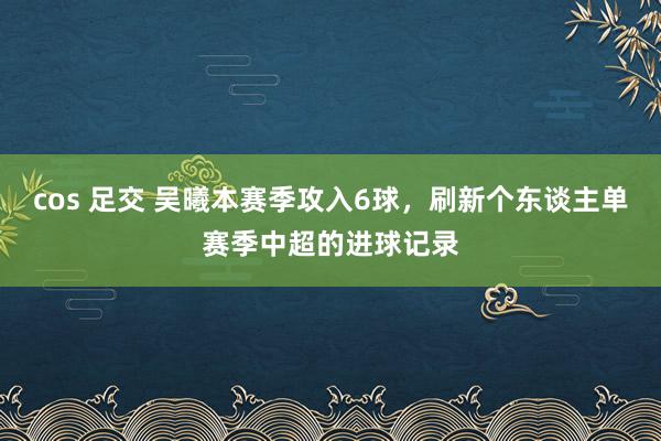   cos 足交 吴曦本赛季攻入6球，刷新个东谈主单赛季中超的进球记录