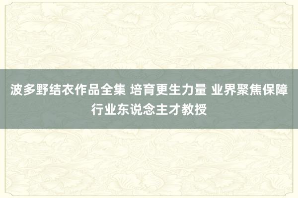   波多野结衣作品全集 培育更生力量 业界聚焦保障行业东说念主才教授